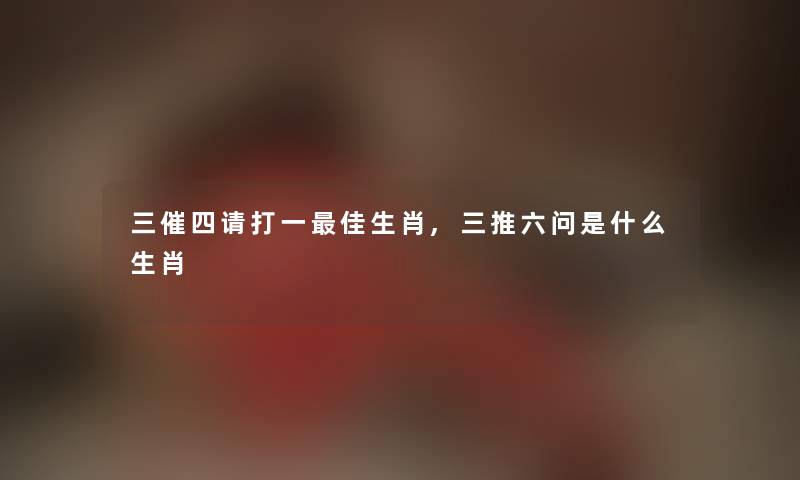 三催四请打一理想生肖,三推六问是什么生肖 三催四请打一理想生肖,三推六问是什么生肖