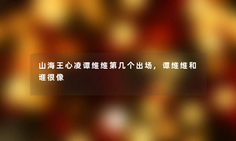 山海王心凌谭维维第几个出场,谭维维和谁很像 山海王心凌谭维维第几个出场,谭维维和谁很像