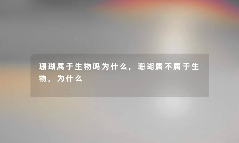 珊瑚属于生物吗为什么,珊瑚属不属于生物,为什么 珊瑚属于生物吗为什么,珊瑚属不属于生物,为什么