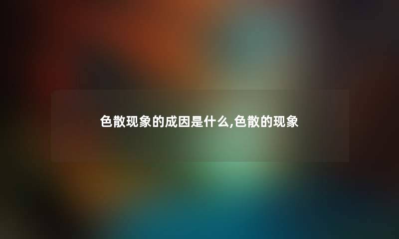 色散现象的成因是什么,色散的现象 色散现象的成因是什么,色散的现象
