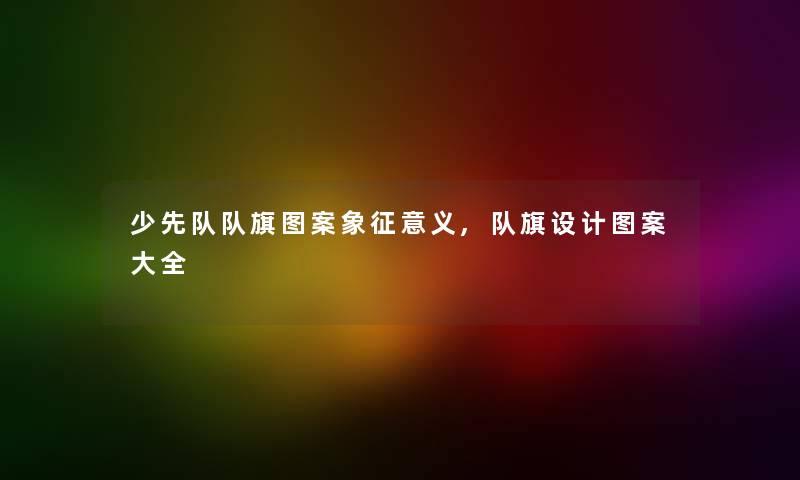 少先队队旗图案象征意义,队旗设计图案大全 少先队队旗图案象征意义,队旗设计图案大全