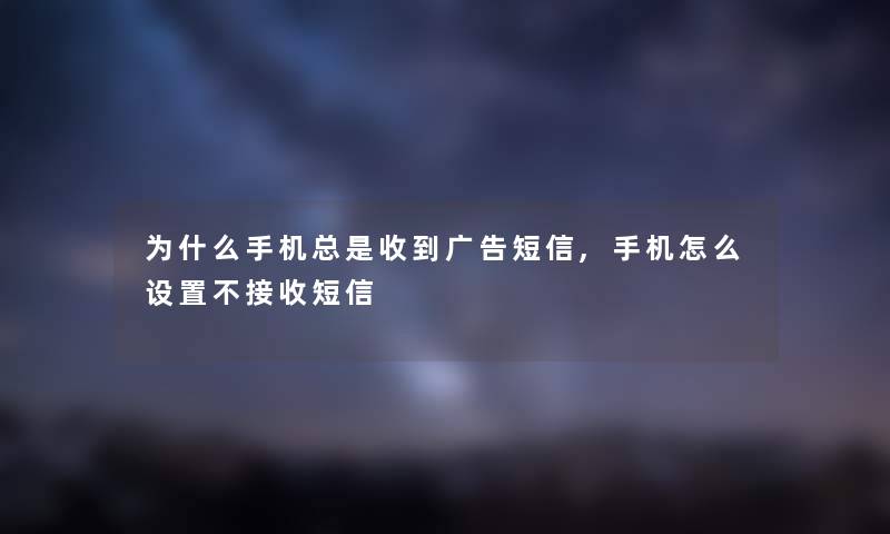 为什么手机总是收到广告短信,手机怎么设置不接收短信 为什么手机总是收到广告短信,手机怎么设置不接收短信