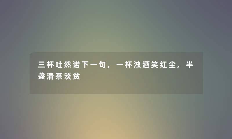 三杯吐然诺下一句,一杯浊酒笑红尘,半盏清茶淡贫 三杯吐然诺下一句,一杯浊酒笑红尘,半盏清茶淡贫