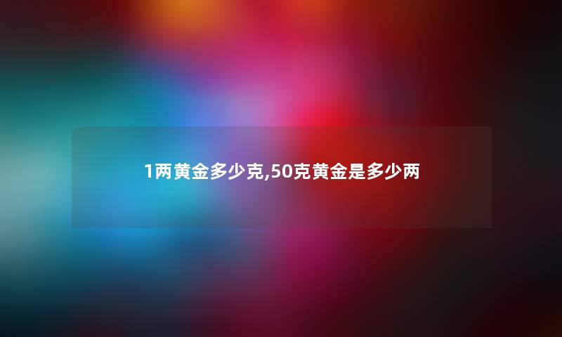 1两黄金多少克,50克黄金是多少两 1两黄金多少克,50克黄金是多少两