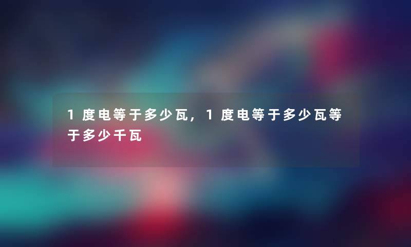 1度电等于多少瓦,1度电等于多少瓦等于多少千瓦 1度电等于多少瓦,1度电等于多少瓦等于多少千瓦