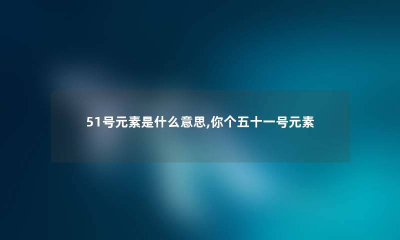 51号元素是什么意思,你个五十一号元素 51号元素是什么意思,你个五十一号元素