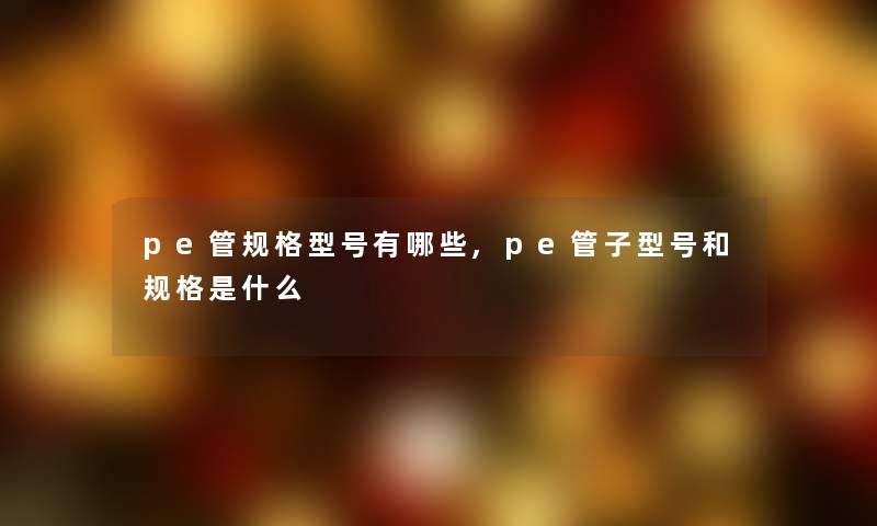 pe管规格型号有哪些,pe管子型号和规格是什么 pe管规格型号有哪些,pe管子型号和规格是什么