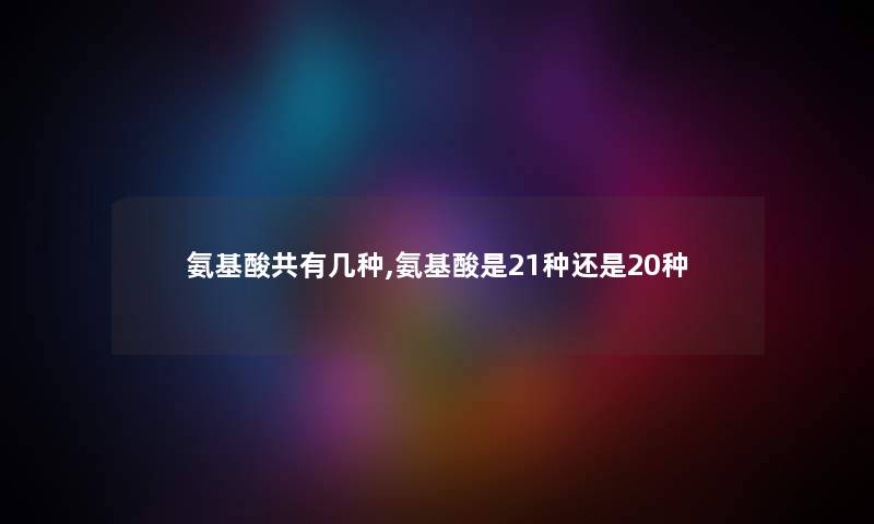 氨基酸共有几种,氨基酸是21种还是20种 氨基酸共有几种,氨基酸是21种还是20种