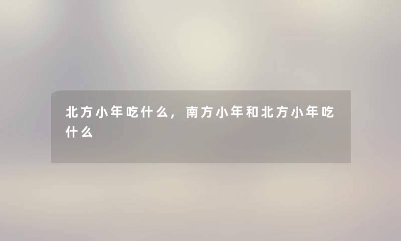 北方小年吃什么,南方小年和北方小年吃什么 北方小年吃什么,南方小年和北方小年吃什么
