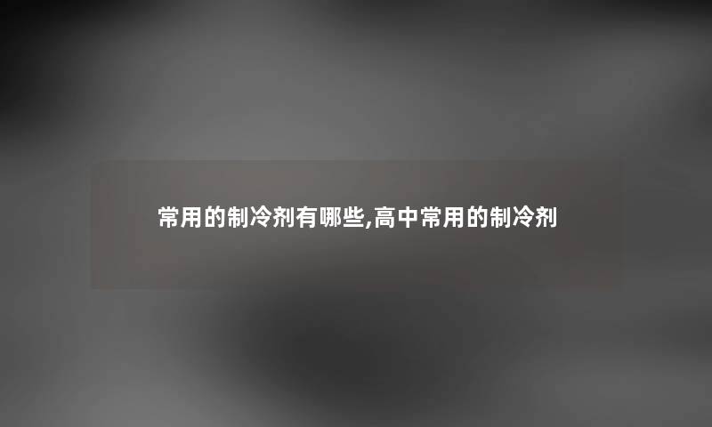 常用的制冷剂有哪些,高中常用的制冷剂 常用的制冷剂有哪些,高中常用的制冷剂