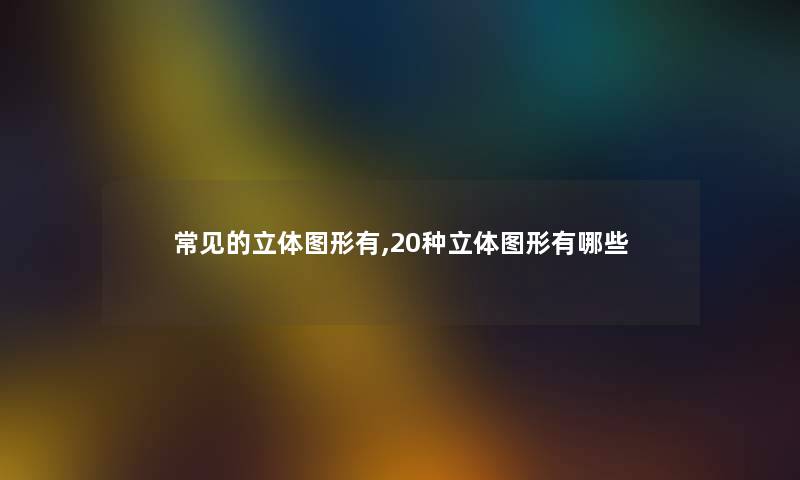 常见的立体图形有,20种立体图形有哪些 常见的立体图形有,20种立体图形有哪些