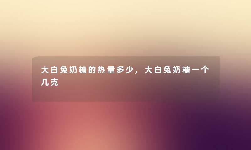 大白兔奶糖的热量多少,大白兔奶糖一个几克 大白兔奶糖的热量多少,大白兔奶糖一个几克
