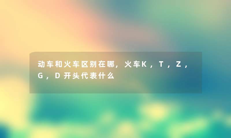 动车和火车区别在哪,火车K,T,Z,G,D开头代表什么 动车和火车区别在哪,火车K,T,Z,G,D开头代表什么