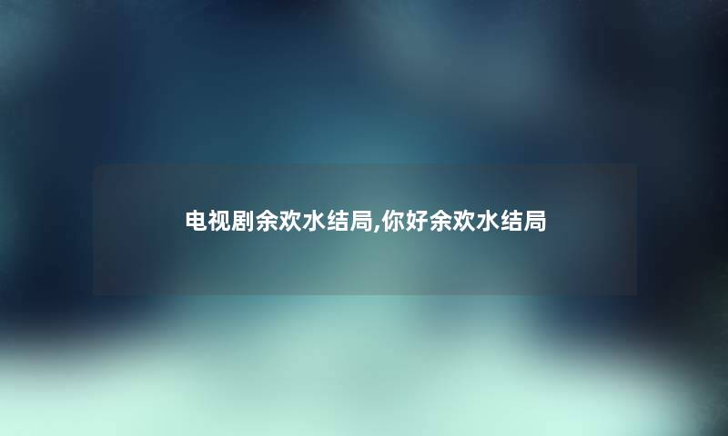 电视剧余欢水结局,你好余欢水结局 电视剧余欢水结局,你好余欢水结局