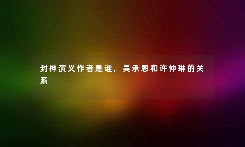 封神演义是谁,吴承恩和许仲琳的关系 封神演义是谁,吴承恩和许仲琳的关系