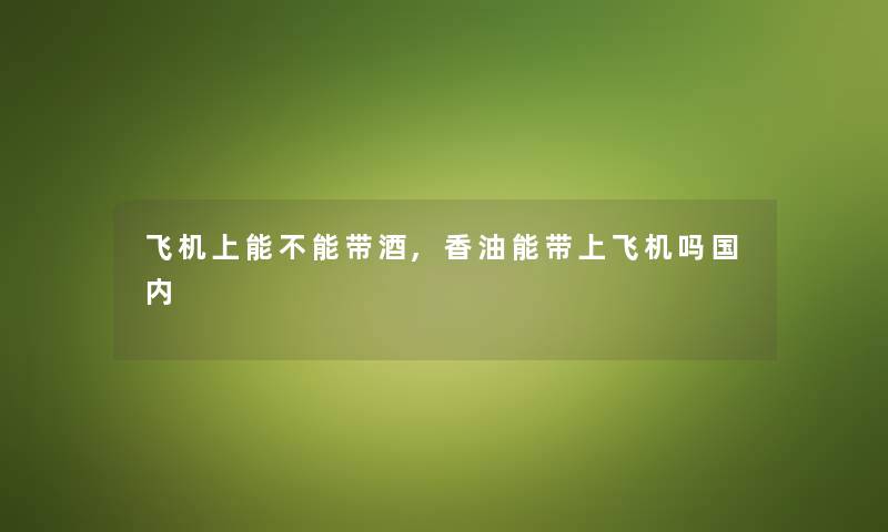 飞机上能不能带酒,香油能带上飞机吗国内 飞机上能不能带酒,香油能带上飞机吗国内