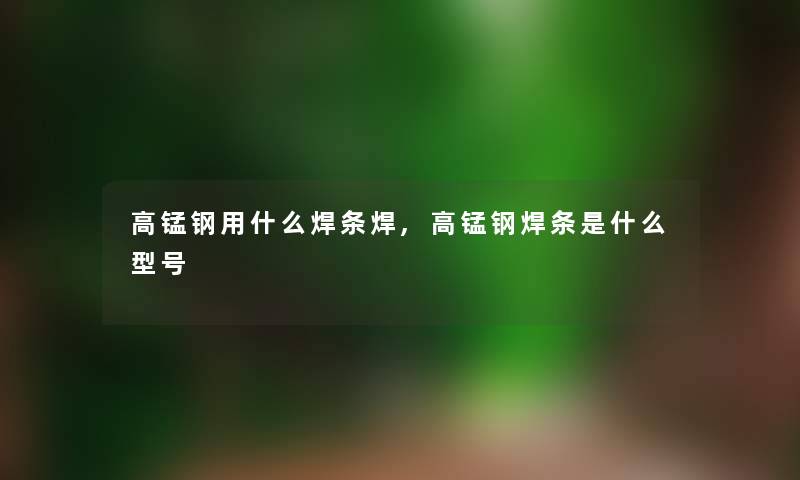 高锰钢用什么焊条焊,高锰钢焊条是什么型号