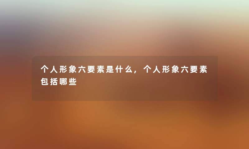 个人形象六要素是什么,个人形象六要素包括哪些 个人形象六要素是什么,个人形象六要素包括哪些