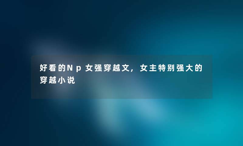 好看的Np女强穿越文,女主特别强大的穿越小说 好看的Np女强穿越文,女主特别强大的穿越小说