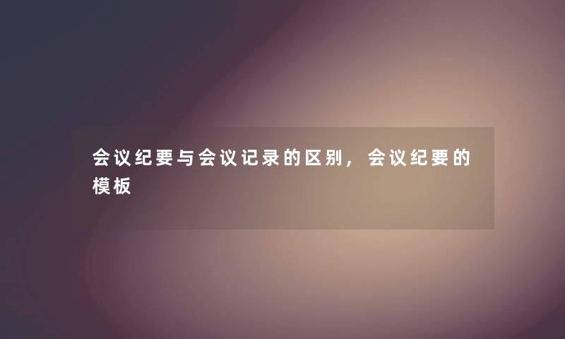 会议纪要与会议记录的区别,会议纪要的模板 会议纪要与会议记录的区别,会议纪要的模板