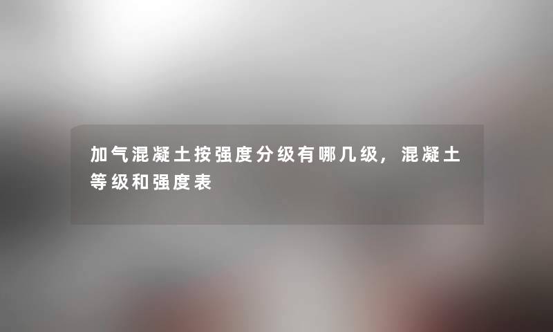 加气混凝土按强度分级有哪几级,混凝土等级和强度表 加气混凝土按强度分级有哪几级,混凝土等级和强度表