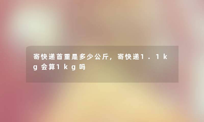 寄快递首重是多少公斤,寄快递1.1kg会算1kg吗 寄快递首重是多少公斤,寄快递1.1kg会算1kg吗