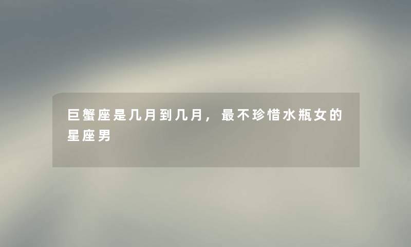 巨蟹座是几月到几月,不珍惜水瓶女的星座男 巨蟹座是几月到几月,不珍惜水瓶女的星座男