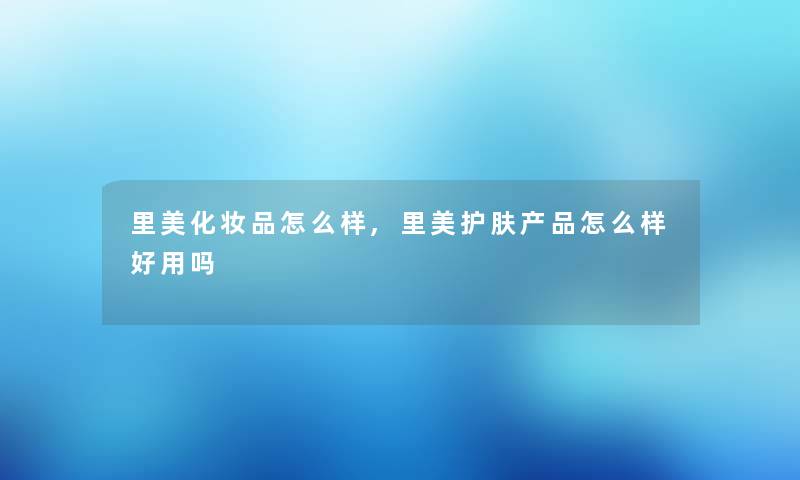 里美化妆品怎么样,里美护肤怎么样好用吗 里美化妆品怎么样,里美护肤怎么样好用吗