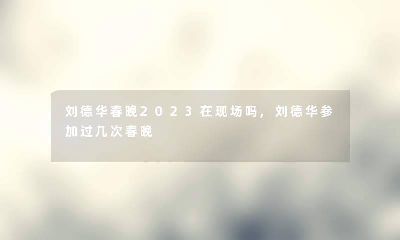 刘德华春晚2023在现场吗,刘德华参加过几次春晚 刘德华春晚2023在现场吗,刘德华参加过几次春晚