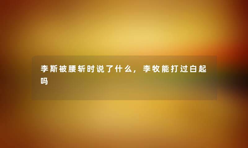 李斯被腰斩时说了什么,李牧能打过白起吗 李斯被腰斩时说了什么,李牧能打过白起吗
