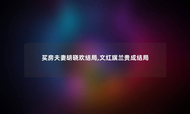 买房夫妻胡晓欢结局,文红旗兰贵成结局 买房夫妻胡晓欢结局,文红旗兰贵成结局
