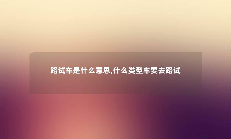 路试车是什么意思,什么类型车要去路试 路试车是什么意思,什么类型车要去路试