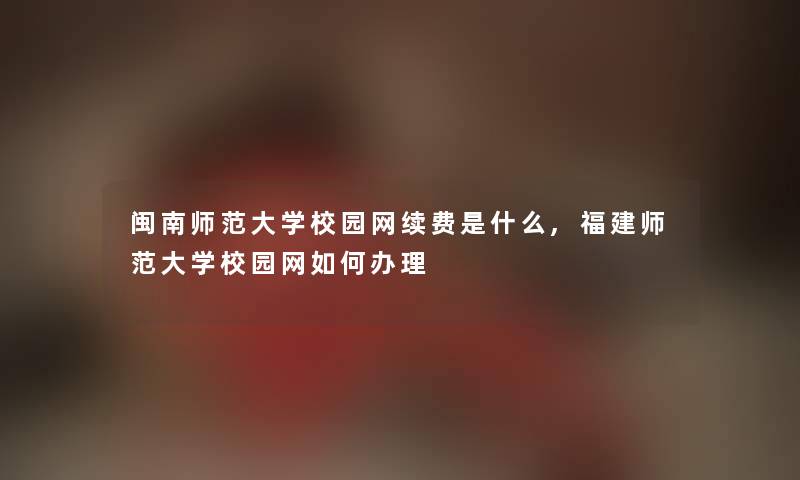 闽南师范大学校园网续费是什么,福建师范大学校园网如何办理 闽南师范大学校园网续费是什么,福建师范大学校园网如何办理