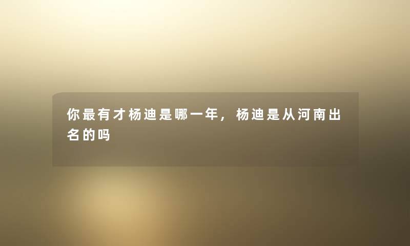 你有才杨迪是哪一年,杨迪是从河南出名的吗 你有才杨迪是哪一年,杨迪是从河南出名的吗