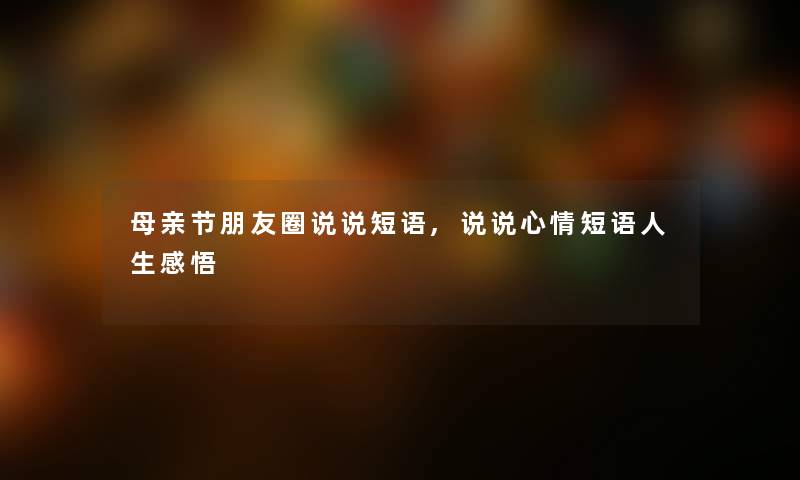 母亲节朋友圈说说短语,说说心情短语人生感悟 母亲节朋友圈说说短语,说说心情短语人生感悟