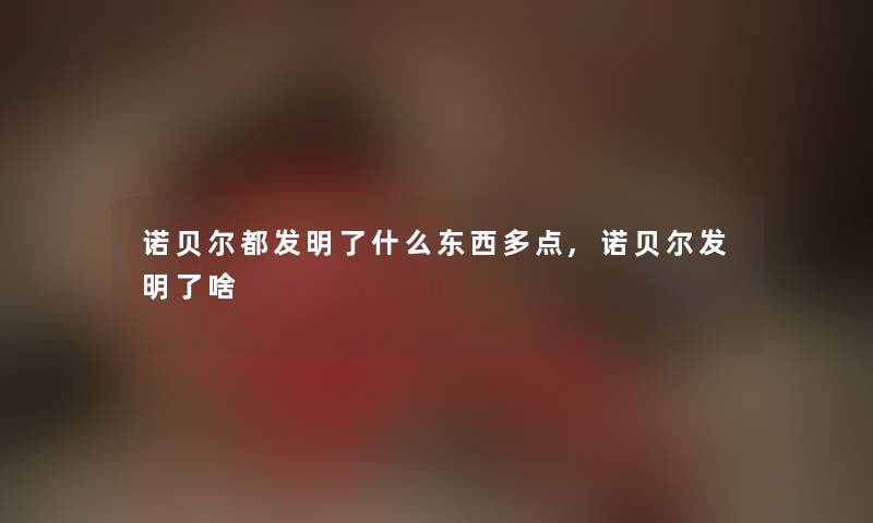 诺贝尔都发明了什么东西多点,诺贝尔发明了啥 诺贝尔都发明了什么东西多点,诺贝尔发明了啥