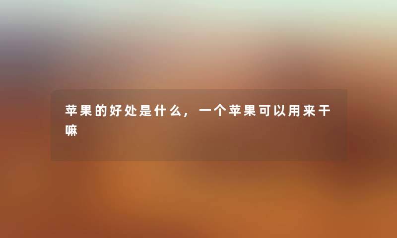 苹果的好处是什么,一个苹果可以用来干嘛 苹果的好处是什么,一个苹果可以用来干嘛