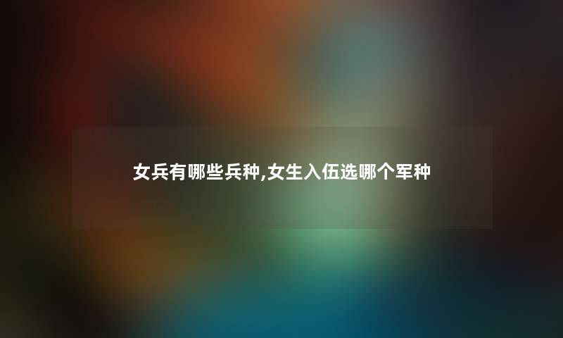 女兵有哪些兵种,女生入伍选哪个军种 女兵有哪些兵种,女生入伍选哪个军种