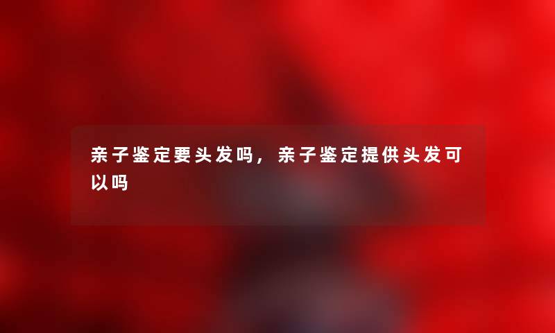 亲子鉴定要头发吗,亲子鉴定提供头发可以吗 亲子鉴定要头发吗,亲子鉴定提供头发可以吗