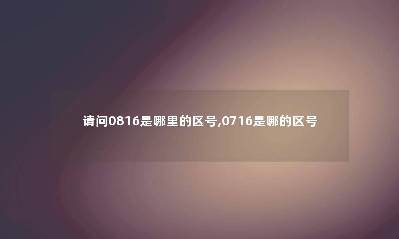 请问0816是哪里的区号,0716是哪的区号 请问0816是哪里的区号,0716是哪的区号