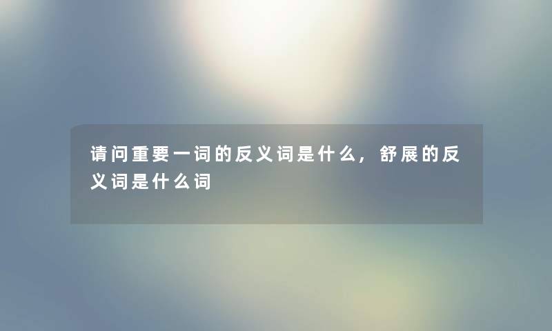 请问重要一词的反义词是什么,舒展的反义词是什么词 请问重要一词的反义词是什么,舒展的反义词是什么词