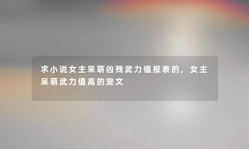 求小说女主呆萌凶残武力值报表的,女主呆萌武力值高的宠文 求小说女主呆萌凶残武力值报表的,女主呆萌武力值高的宠文