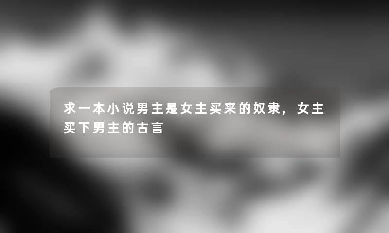 求一本小说男主是女主买来的奴隶,女主买下男主的古言 求一本小说男主是女主买来的奴隶,女主买下男主的古言