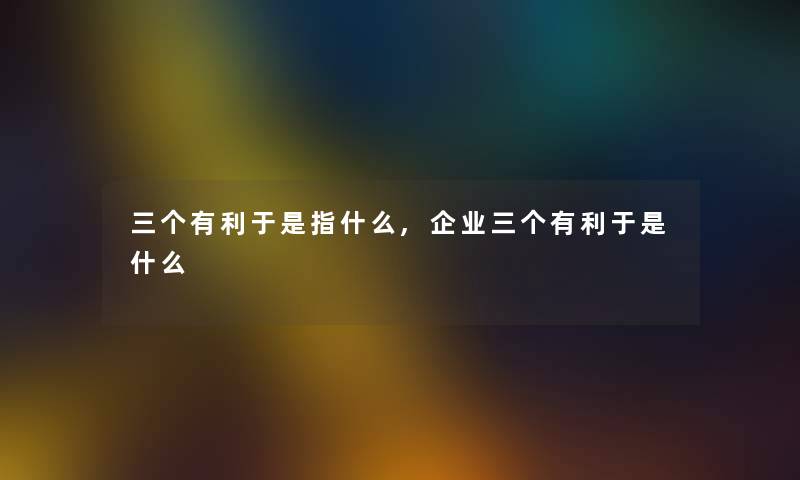 三个有利于是指什么,企业三个有利于是什么 三个有利于是指什么,企业三个有利于是什么