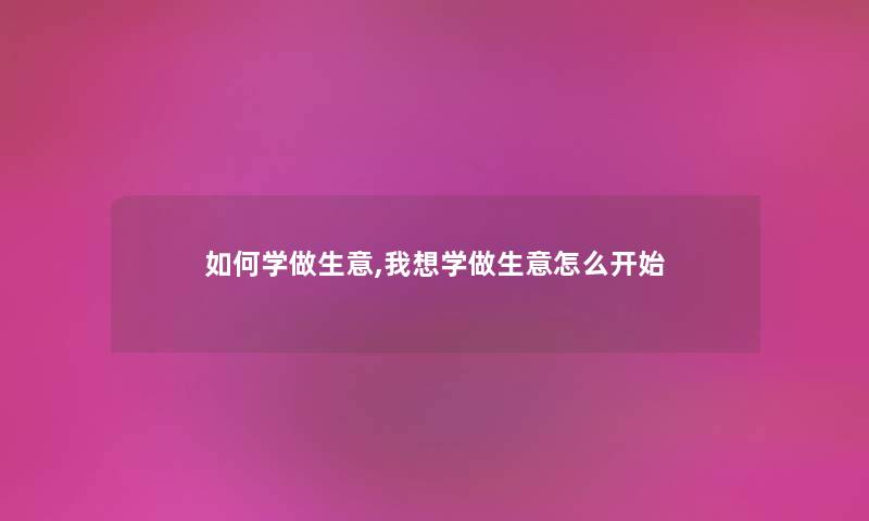 如何学做生意,我想学做生意怎么开始 如何学做生意,我想学做生意怎么开始