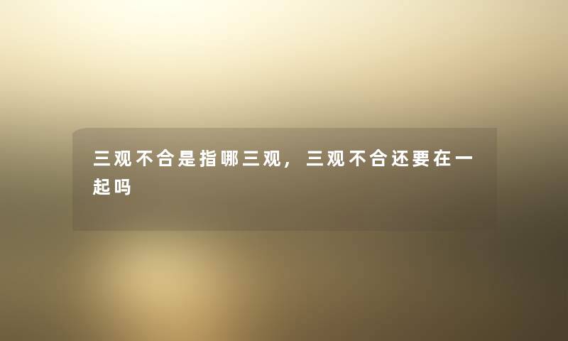 三观不合是指哪三观,三观不合还要在一起吗 三观不合是指哪三观,三观不合还要在一起吗