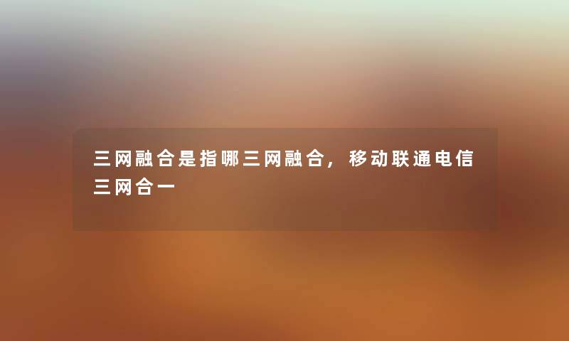 三网融合是指哪三网融合,移动联通电信三网合一 三网融合是指哪三网融合,移动联通电信三网合一