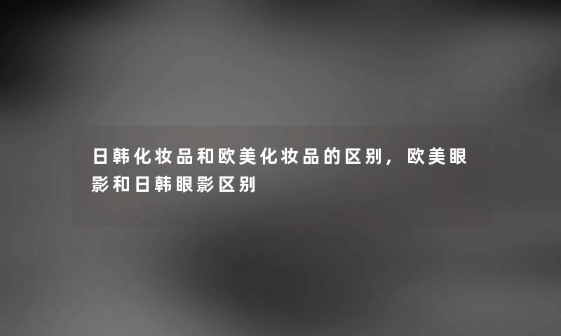日韩化妆品和欧美化妆品的区别,欧美眼影和日韩眼影区别 日韩化妆品和欧美化妆品的区别,欧美眼影和日韩眼影区别