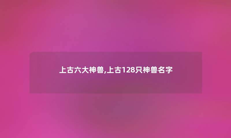 上古六大神兽,上古128只神兽名字 上古六大神兽,上古128只神兽名字