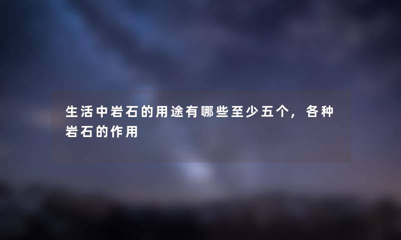 生活中岩石的用途有哪些至少五个,各种岩石的作用 生活中岩石的用途有哪些至少五个,各种岩石的作用